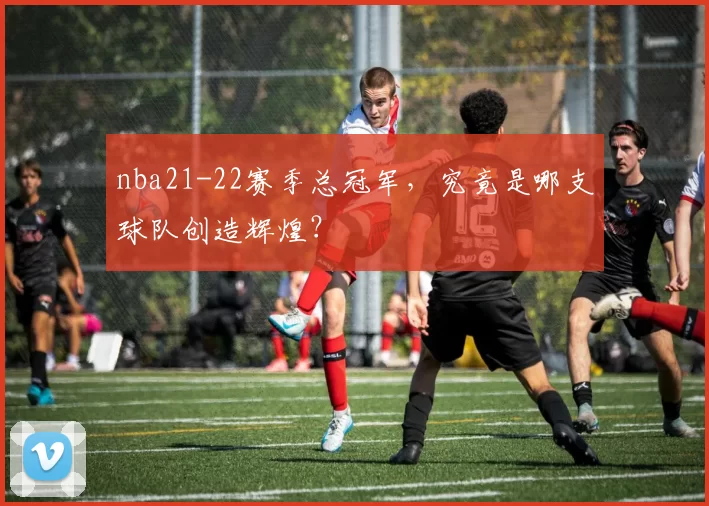 nba21-22赛季总冠军，究竟是哪支球队创造辉煌？