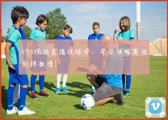 cba现场直播说球帝，带你领略赛场别样激情！