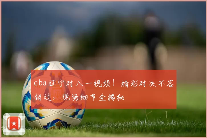 cba辽宁对八一视频！精彩对决不容错过，现场细节全揭秘