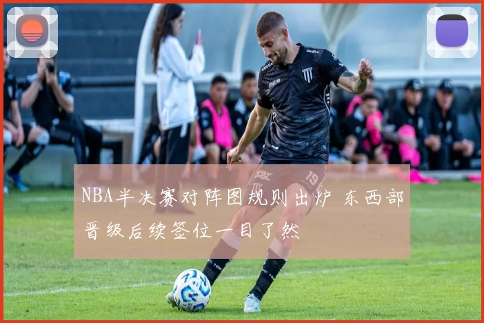 NBA半决赛对阵图规则出炉 东西部晋级后续签位一目了然