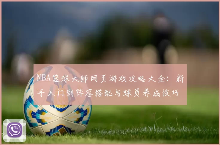 NBA篮球大师网页游戏攻略大全：新手入门到阵容搭配与球员养成技巧