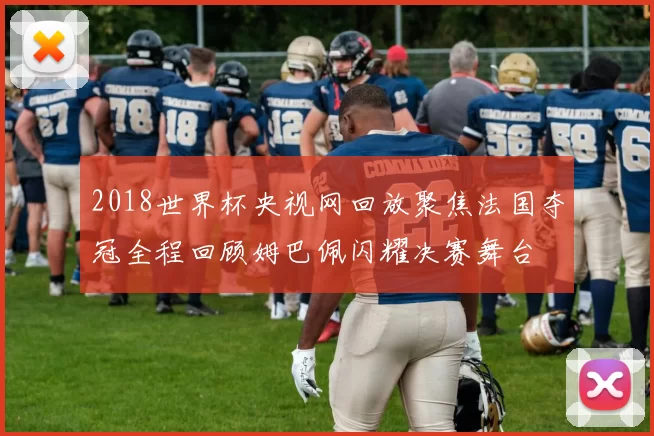 2018世界杯央视网回放聚焦法国夺冠全程回顾姆巴佩闪耀决赛舞台
