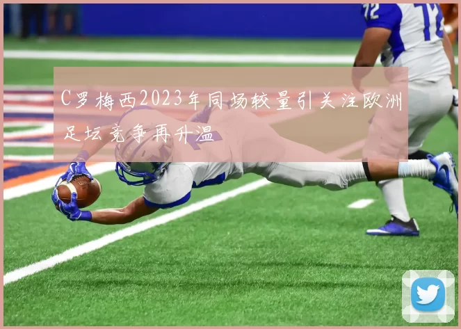 C罗梅西2023年同场较量引关注欧洲足坛竞争再升温