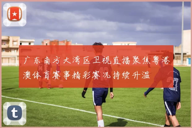 广东南方大湾区卫视直播聚焦粤港澳体育赛事精彩赛况持续升温