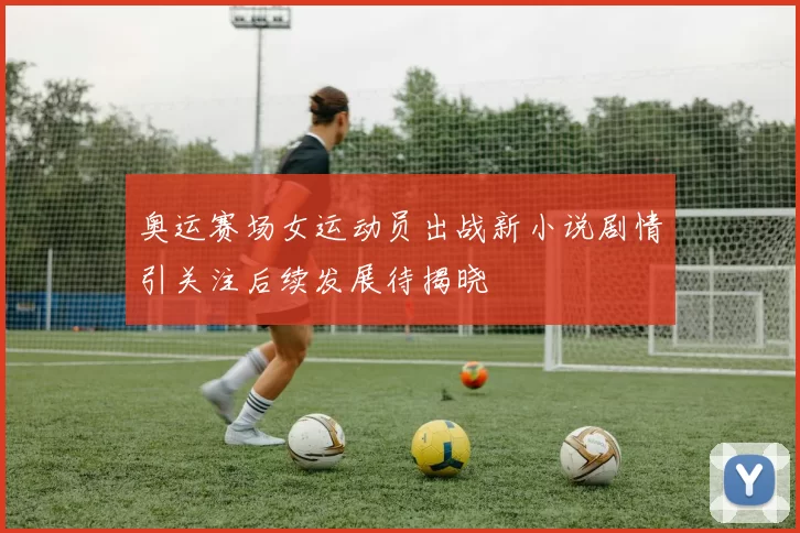 奥运赛场女运动员出战新小说剧情引关注后续发展待揭晓