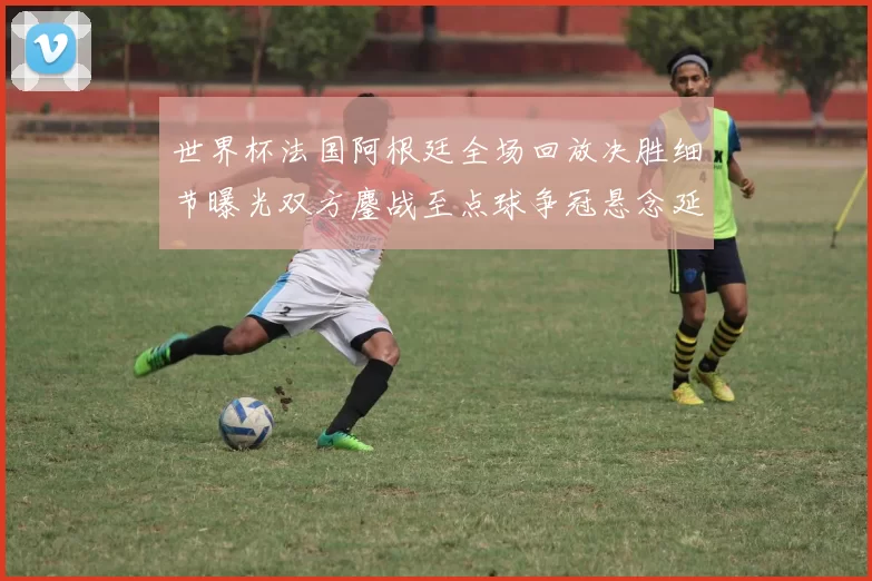 世界杯法国阿根廷全场回放决胜细节曝光双方鏖战至点球争冠悬念延续