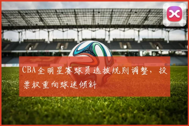 CBA全明星赛球员选拔规则调整,投票权重向球迷倾斜