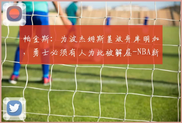 帕金斯：为波杰姆斯基放弃库明加，勇士必须有人为此被解雇-NBA新闻