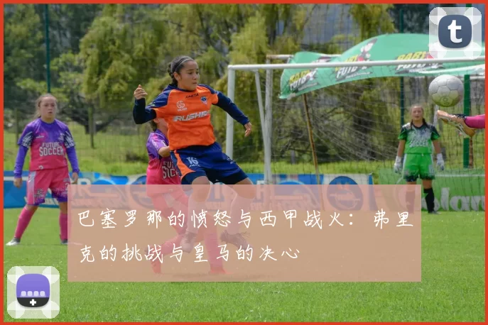 巴塞罗那的愤怒与西甲战火:弗里克的挑战与皇马的决心