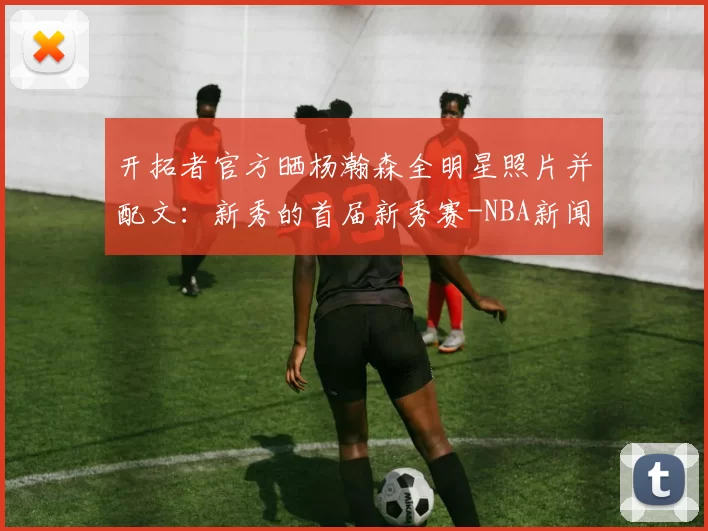 开拓者官方晒杨瀚森全明星照片并配文：新秀的首届新秀赛-NBA新闻