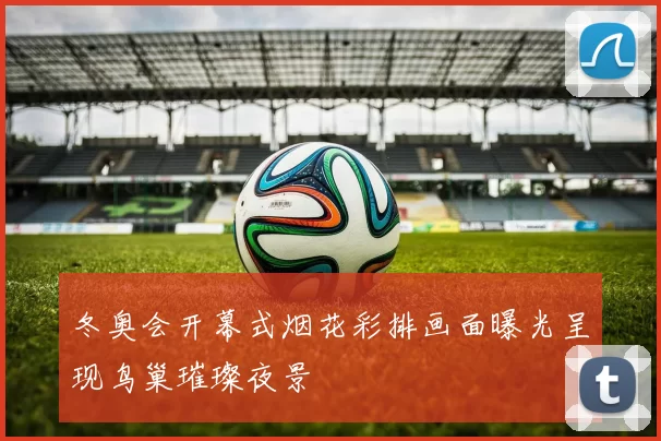 冬奥会开幕式烟花彩排画面曝光呈现鸟巢璀璨夜景