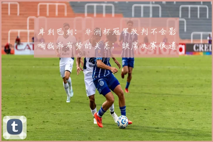 库利巴利：非洲杯冠军改判不会影响我和布努的关系；缺席决赛很遗憾