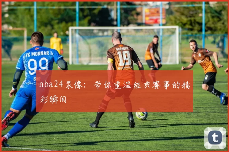 nba24录像:带你重温经典赛事的精彩瞬间