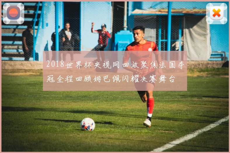 2018世界杯央视网回放聚焦法国夺冠全程回顾姆巴佩闪耀决赛舞台