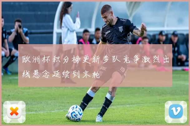欧洲杯积分榜更新多队竞争激烈出线悬念延续到末轮