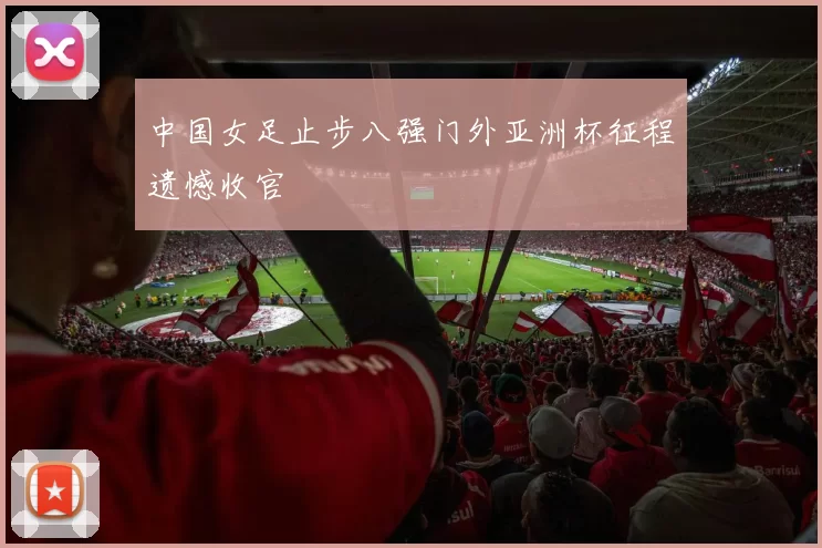 中国女足止步八强门外亚洲杯征程遗憾收官