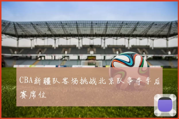 CBA新疆队客场挑战北京队争夺季后赛席位