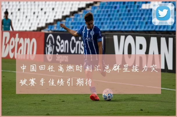 中国田径高燃时刻汇总群星接力突破赛季佳绩引期待