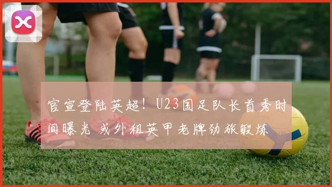 官宣登陆英超！U23国足队长首秀时间曝光 或外租英甲老牌劲旅锻炼