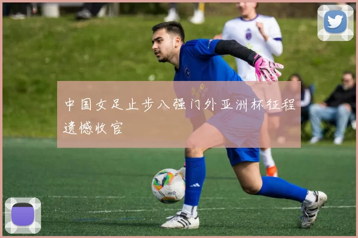 中国女足止步八强门外亚洲杯征程遗憾收官