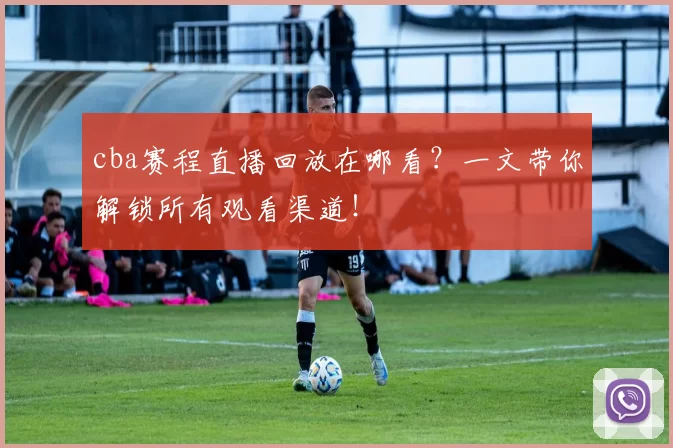 cba赛程直播回放在哪看？一文带你解锁所有观看渠道！