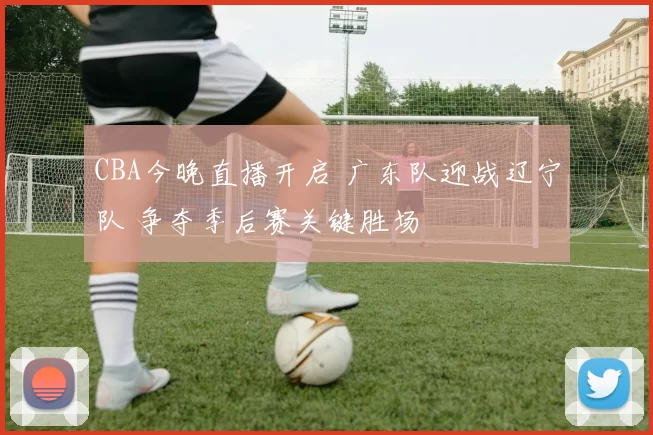 CBA今晚直播开启 广东队迎战辽宁队 争夺季后赛关键胜场
