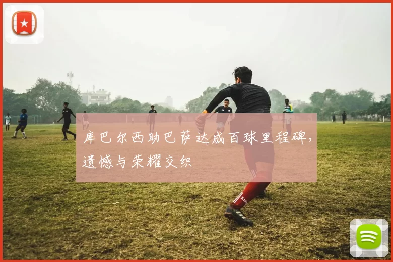 库巴尔西助巴萨达成百球里程碑,遗憾与荣耀交织