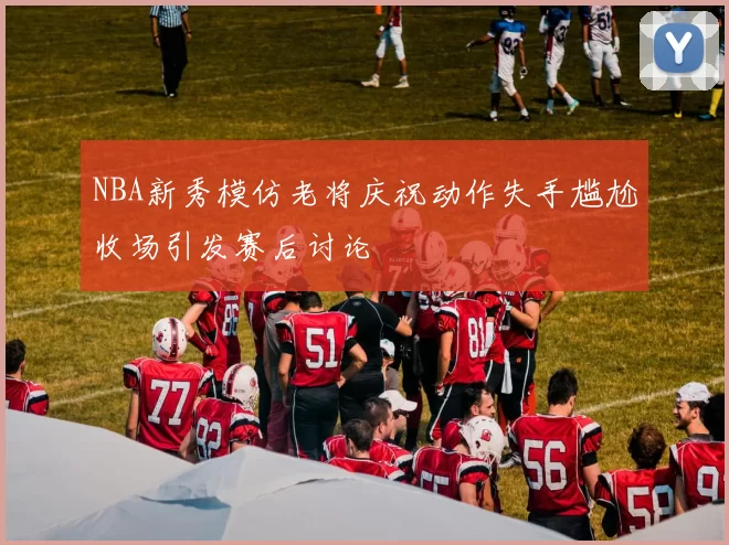 NBA新秀模仿老将庆祝动作失手尴尬收场引发赛后讨论