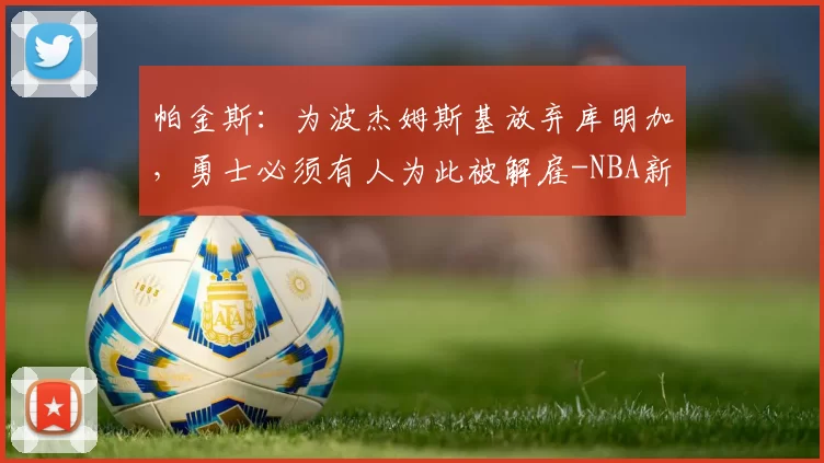 帕金斯：为波杰姆斯基放弃库明加，勇士必须有人为此被解雇-NBA新闻