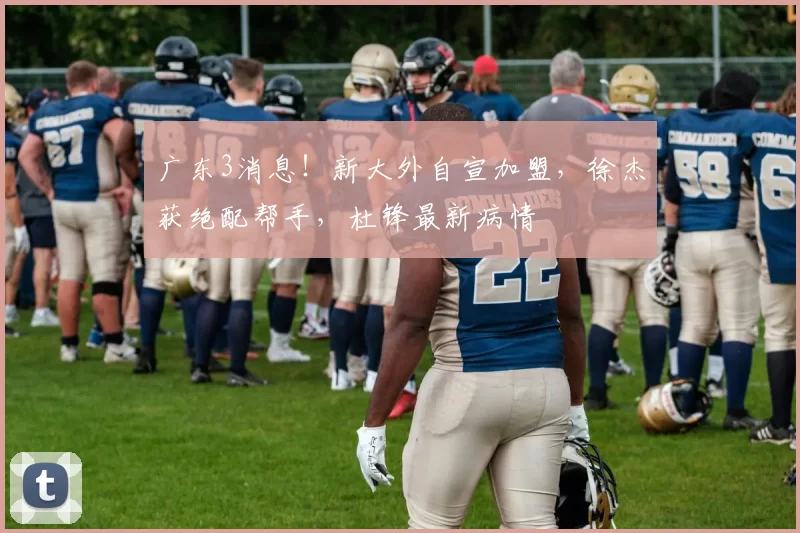 广东3消息！新大外自宣加盟，徐杰获绝配帮手，杜锋最新病情