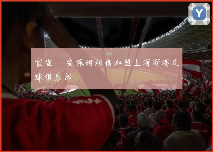 官宣 •安佩姆租借加盟上海海港足球俱乐部