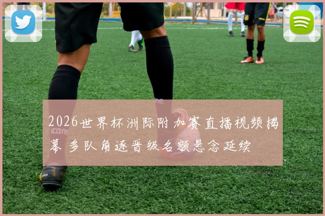 2026世界杯洲际附加赛直播视频揭幕 多队角逐晋级名额悬念延续