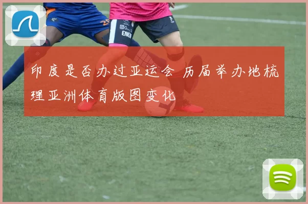 印度是否办过亚运会 历届举办地梳理亚洲体育版图变化