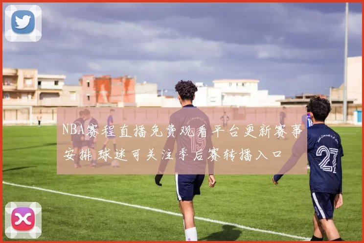 NBA赛程直播免费观看平台更新赛事安排 球迷可关注季后赛转播入口