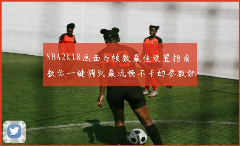 NBA2K18画面与帧数最佳设置指南 教你一键调到最流畅不卡的参数配置