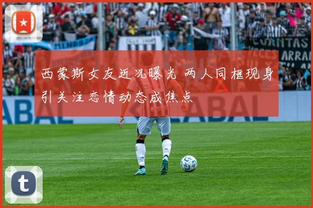 西蒙斯女友近况曝光 两人同框现身引关注恋情动态成焦点